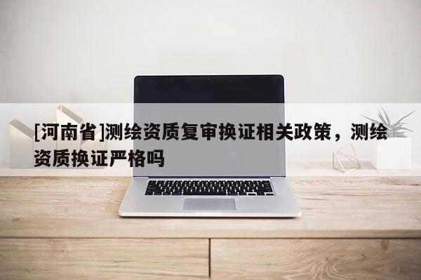 [河南省]測繪資質復審換證相關政策，測繪資質換證嚴格嗎
