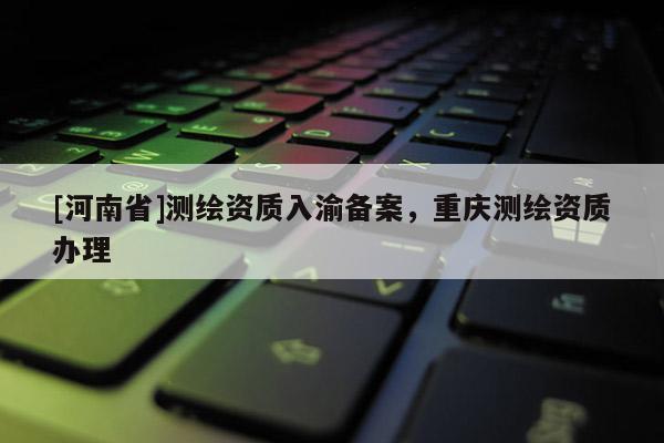 [河南省]測繪資質入渝備案，重慶測繪資質辦理