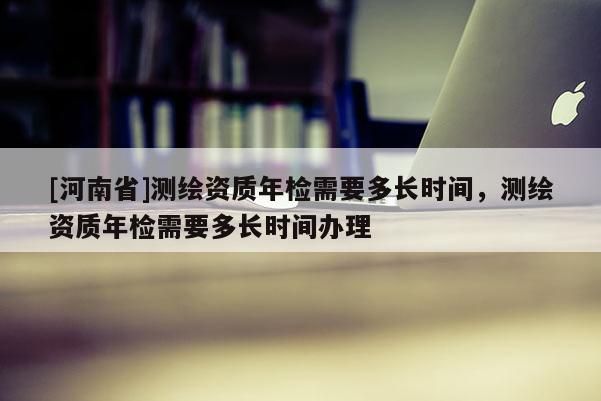[河南省]測繪資質年檢需要多長時間，測繪資質年檢需要多長時間辦理