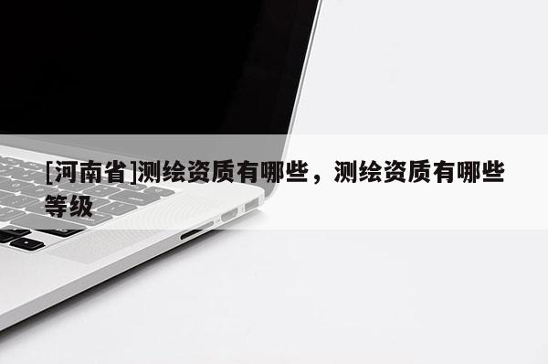 [河南省]測繪資質(zhì)有哪些，測繪資質(zhì)有哪些等級