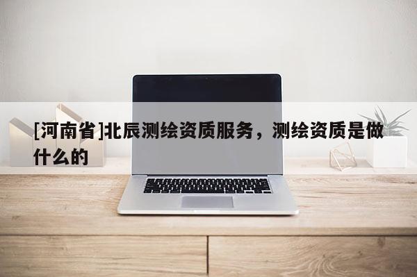 [河南省]北辰測繪資質服務，測繪資質是做什么的