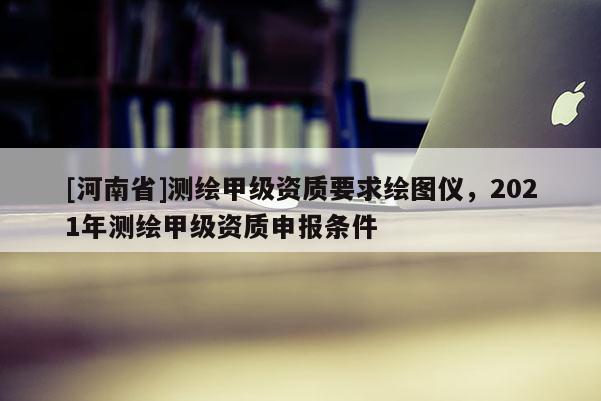 [河南省]測繪甲級資質(zhì)要求繪圖儀，2021年測繪甲級資質(zhì)申報條件