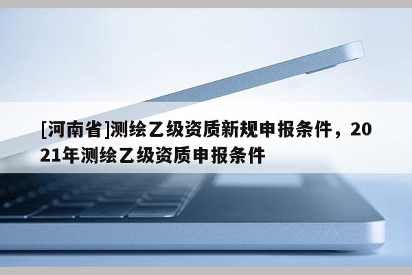 [河南省]測繪乙級資質(zhì)新規(guī)申報條件，2021年測繪乙級資質(zhì)申報條件