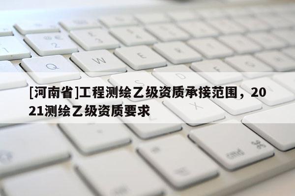 [河南省]工程測繪乙級資質承接范圍，2021測繪乙級資質要求