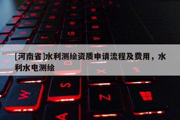 [河南省]水利測繪資質申請流程及費用，水利水電測繪