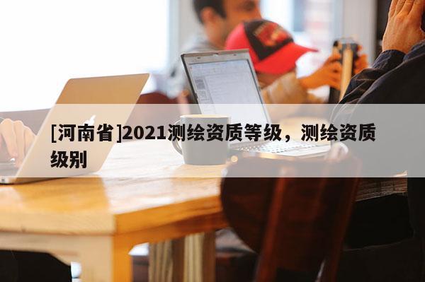 [河南省]2021測繪資質等級，測繪資質級別