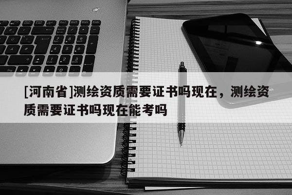 [河南省]測繪資質需要證書嗎現在，測繪資質需要證書嗎現在能考嗎