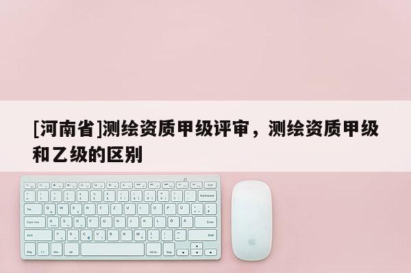 [河南省]測繪資質(zhì)甲級評審，測繪資質(zhì)甲級和乙級的區(qū)別
