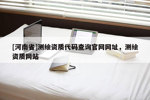[河南省]測繪資質(zhì)代碼查詢官網(wǎng)網(wǎng)址，測繪資質(zhì)網(wǎng)站