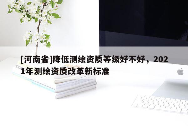 [河南省]降低測繪資質等級好不好，2021年測繪資質改革新標準