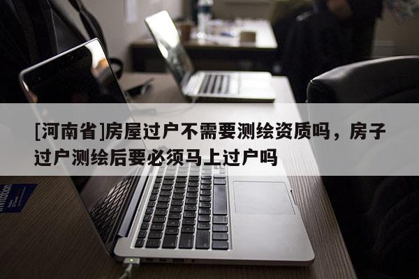 [河南省]房屋過戶不需要測繪資質嗎，房子過戶測繪后要必須馬上過戶嗎