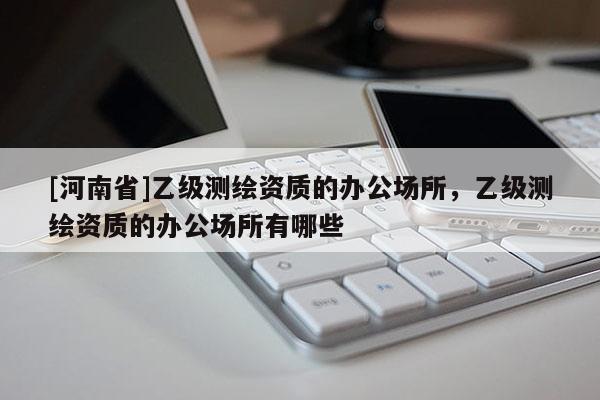 [河南省]乙級(jí)測(cè)繪資質(zhì)的辦公場(chǎng)所，乙級(jí)測(cè)繪資質(zhì)的辦公場(chǎng)所有哪些