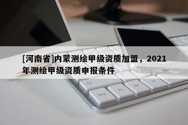 [河南省]內(nèi)蒙測(cè)繪甲級(jí)資質(zhì)加盟，2021年測(cè)繪甲級(jí)資質(zhì)申報(bào)條件