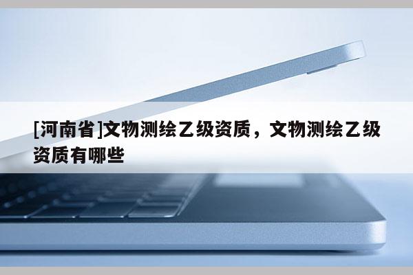 [河南省]文物測繪乙級資質，文物測繪乙級資質有哪些
