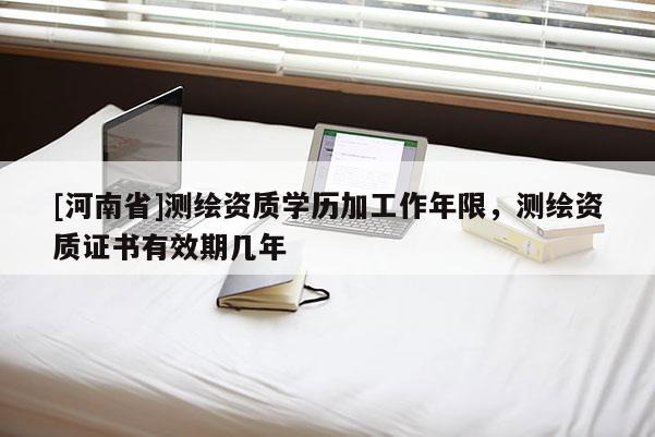 [河南省]測繪資質學歷加工作年限，測繪資質證書有效期幾年