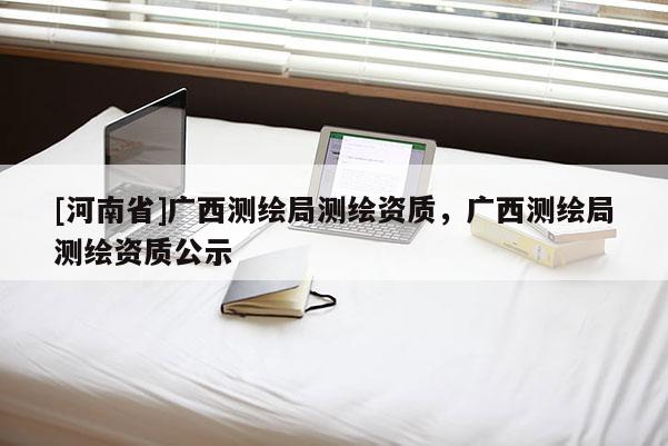 [河南省]廣西測繪局測繪資質，廣西測繪局測繪資質公示