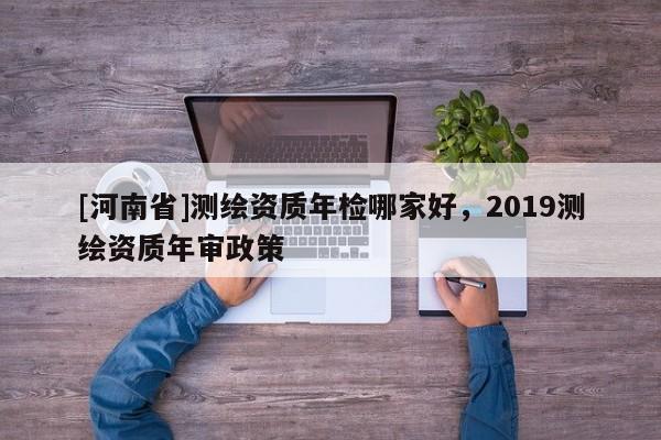 [河南省]測繪資質年檢哪家好，2019測繪資質年審政策