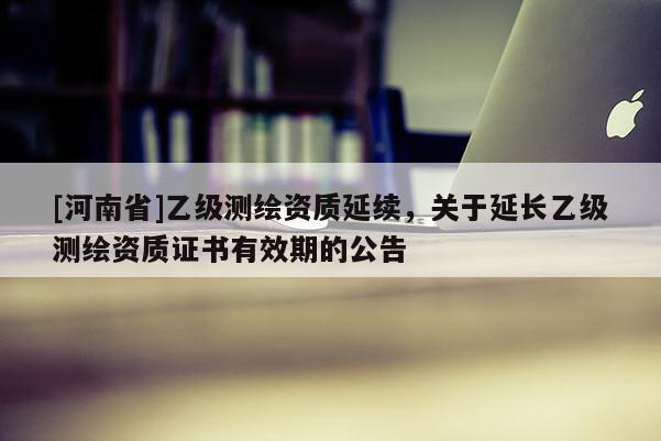 [河南省]乙級測繪資質延續，關于延長乙級測繪資質證書有效期的公告