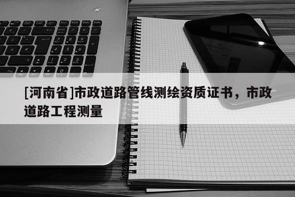 [河南省]市政道路管線測繪資質證書，市政道路工程測量