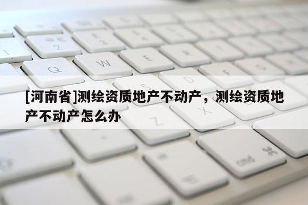 [河南省]測繪資質(zhì)地產(chǎn)不動產(chǎn)，測繪資質(zhì)地產(chǎn)不動產(chǎn)怎么辦