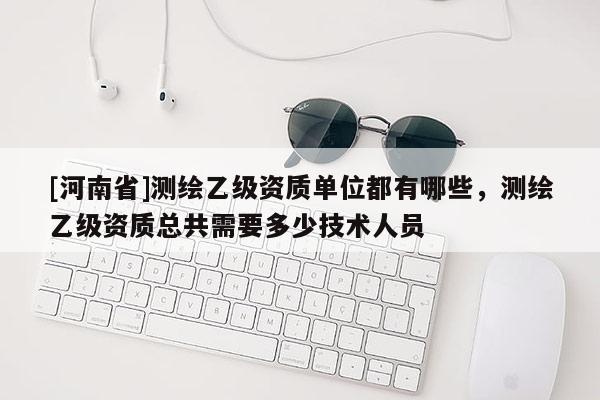 [河南省]測繪乙級資質單位都有哪些，測繪乙級資質總共需要多少技術人員