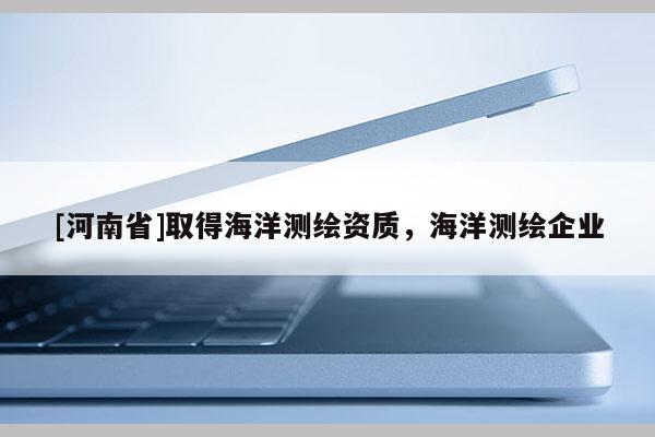 [河南省]取得海洋測繪資質，海洋測繪企業