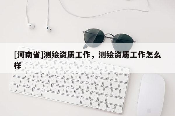 [河南省]測(cè)繪資質(zhì)工作，測(cè)繪資質(zhì)工作怎么樣