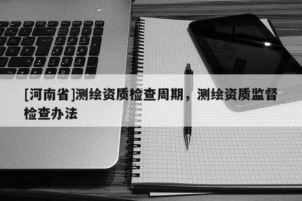 [河南省]測(cè)繪資質(zhì)檢查周期，測(cè)繪資質(zhì)監(jiān)督檢查辦法