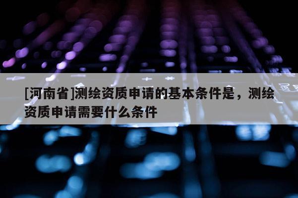 [河南省]測繪資質申請的基本條件是，測繪資質申請需要什么條件