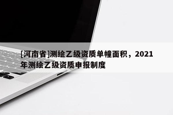 [河南省]測繪乙級資質單幢面積，2021年測繪乙級資質申報制度