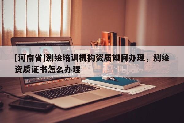 [河南省]測繪培訓機構資質如何辦理，測繪資質證書怎么辦理