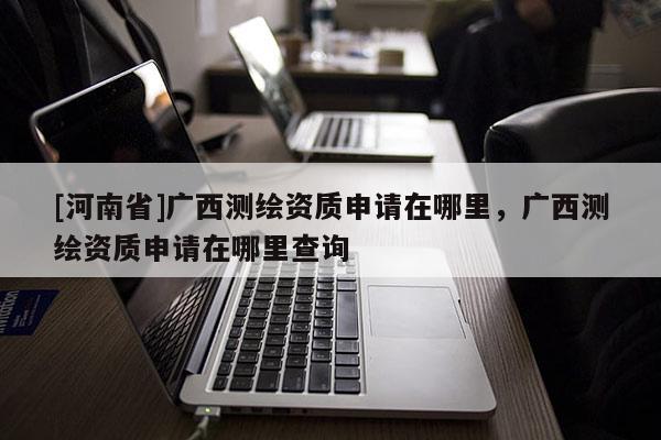 [河南省]廣西測繪資質(zhì)申請在哪里，廣西測繪資質(zhì)申請在哪里查詢