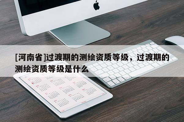 [河南省]過渡期的測繪資質等級，過渡期的測繪資質等級是什么