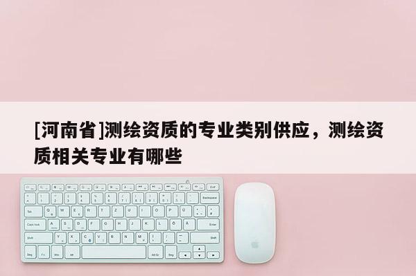 [河南省]測繪資質的專業類別供應，測繪資質相關專業有哪些