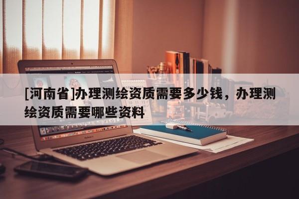 [河南省]辦理測繪資質需要多少錢，辦理測繪資質需要哪些資料