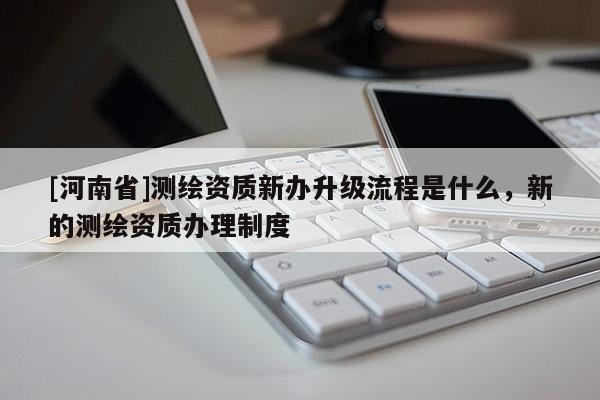 [河南省]測繪資質新辦升級流程是什么，新的測繪資質辦理制度