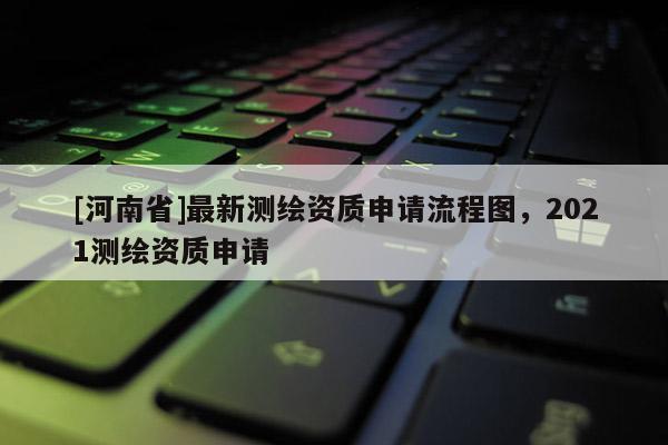 [河南省]最新測繪資質申請流程圖，2021測繪資質申請