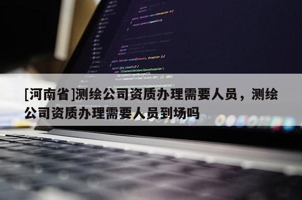 [河南省]測繪公司資質辦理需要人員，測繪公司資質辦理需要人員到場嗎