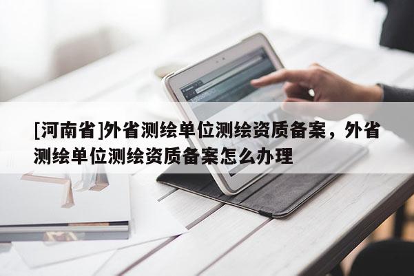 [河南省]外省測繪單位測繪資質備案，外省測繪單位測繪資質備案怎么辦理