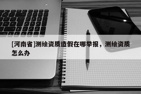[河南省]測繪資質(zhì)造假在哪舉報(bào)，測繪資質(zhì)怎么辦