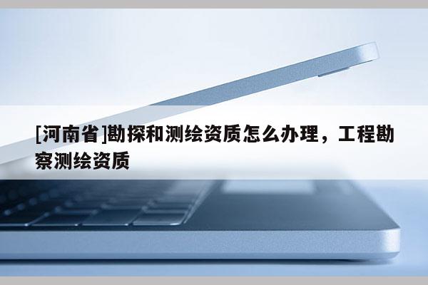 [河南省]勘探和測繪資質(zhì)怎么辦理，工程勘察測繪資質(zhì)