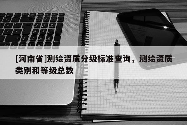 [河南省]測繪資質(zhì)分級(jí)標(biāo)準(zhǔn)查詢，測繪資質(zhì)類別和等級(jí)總數(shù)