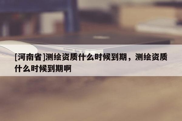 [河南省]測繪資質(zhì)什么時(shí)候到期，測繪資質(zhì)什么時(shí)候到期啊