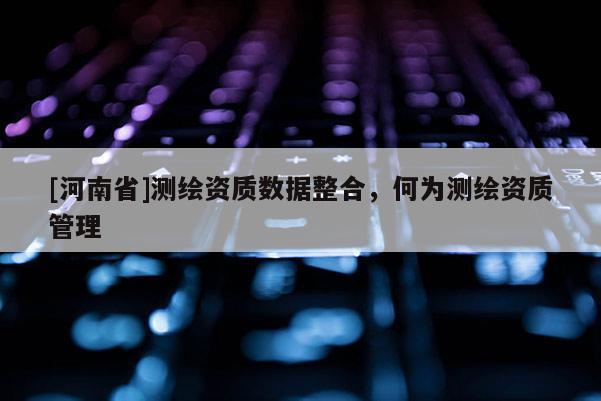 [河南省]測繪資質數據整合，何為測繪資質管理