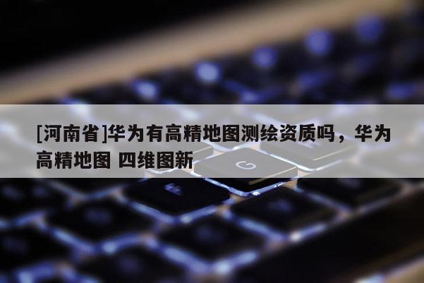 [河南省]華為有高精地圖測繪資質嗎，華為高精地圖 四維圖新