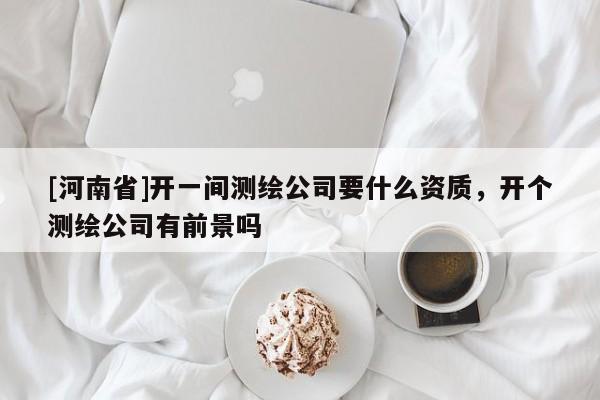 [河南省]開一間測繪公司要什么資質(zhì)，開個(gè)測繪公司有前景嗎