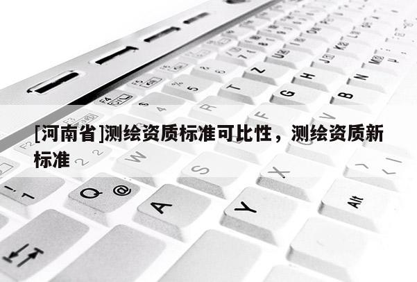 [河南省]測繪資質(zhì)標準可比性，測繪資質(zhì)新標準