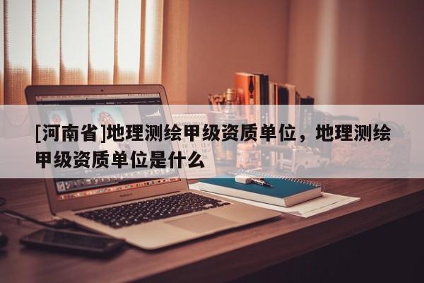 [河南省]地理測繪甲級資質單位，地理測繪甲級資質單位是什么