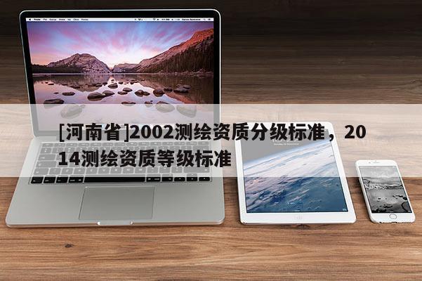[河南省]2002測(cè)繪資質(zhì)分級(jí)標(biāo)準(zhǔn)，2014測(cè)繪資質(zhì)等級(jí)標(biāo)準(zhǔn)