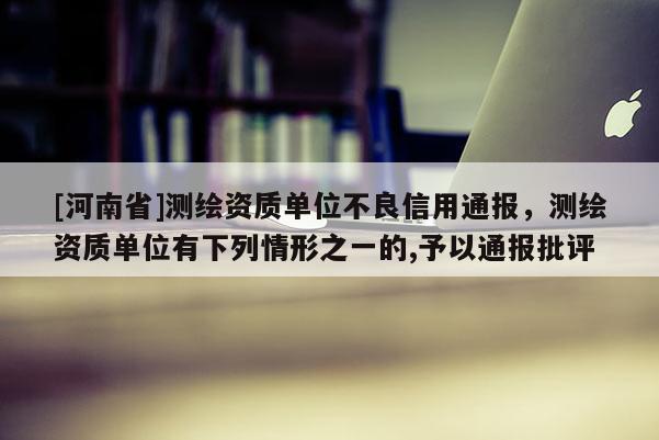 [河南省]測繪資質(zhì)單位不良信用通報(bào)，測繪資質(zhì)單位有下列情形之一的,予以通報(bào)批評